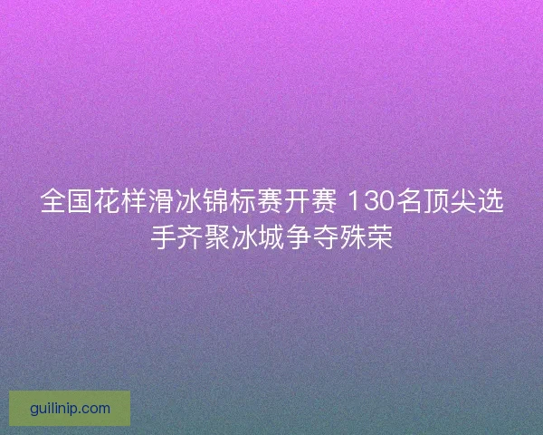 全国花样滑冰锦标赛开赛 130名顶尖选手齐聚冰城争夺殊荣