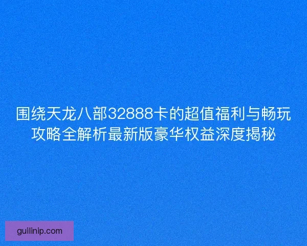 围绕天龙八部32888卡的超值福利与畅玩攻略全解析最新版豪华权益深度揭秘