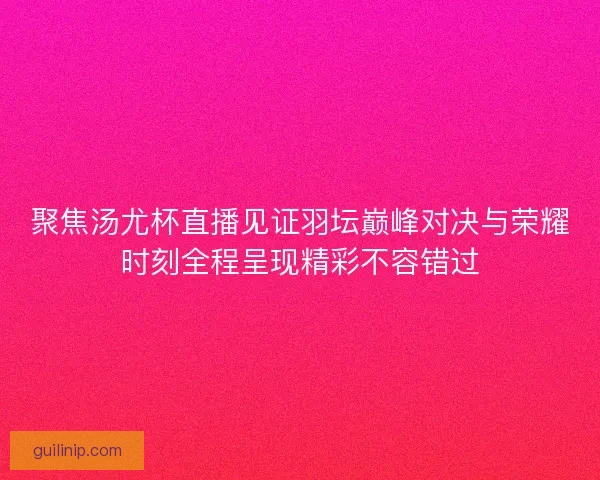 聚焦汤尤杯直播见证羽坛巅峰对决与荣耀时刻全程呈现精彩不容错过