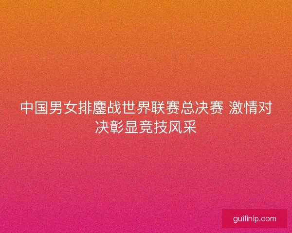 中国男女排鏖战世界联赛总决赛 激情对决彰显竞技风采