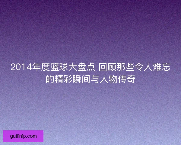 2014年度篮球大盘点 回顾那些令人难忘的精彩瞬间与人物传奇 2014年度篮球大盘点 回顾那些令人难忘的精彩瞬间与人物传奇