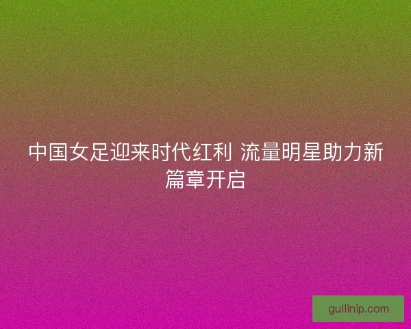 中国女足迎来时代红利 流量明星助力新篇章开启 中国女足迎来时代红利 流量明星助力新篇章开启