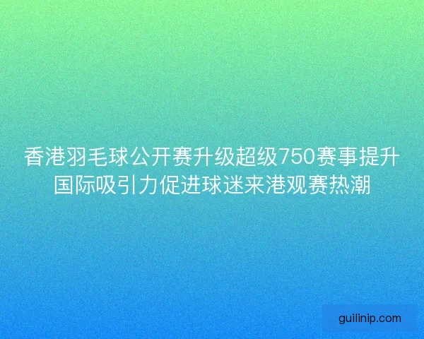香港羽毛球公开赛升级超级750赛事提升国际吸引力促进球迷来港观赛热潮