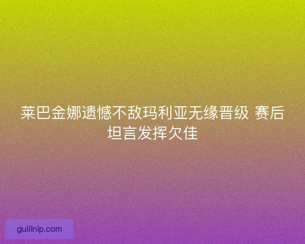 莱巴金娜遗憾不敌玛利亚无缘晋级 赛后坦言发挥欠佳