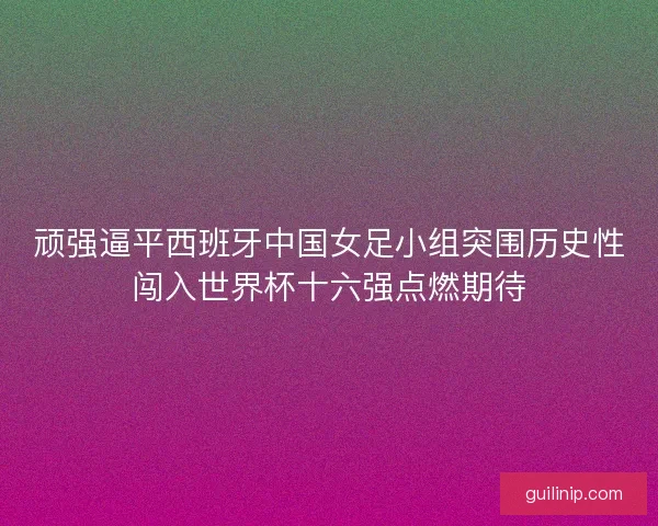 顽强逼平西班牙中国女足小组突围历史性闯入世界杯十六强点燃期待