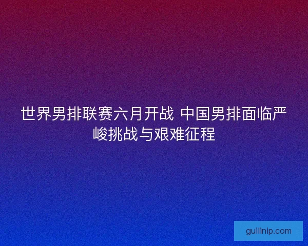 世界男排联赛六月开战 中国男排面临严峻挑战与艰难征程