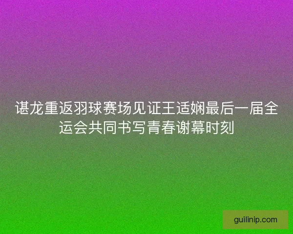 谌龙重返羽球赛场见证王适娴最后一届全运会共同书写青春谢幕时刻