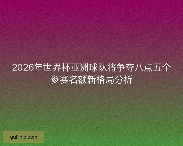 2026年世界杯亚洲球队将争夺八点五个参赛名额新格局分析 2026年世界杯亚洲球队将争夺八点五个参赛名额新格局分析