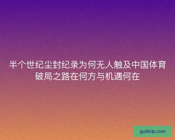 半个世纪尘封纪录为何无人触及中国体育破局之路在何方与机遇何在 半个世纪尘封纪录为何无人触及中国体育破局之路在何方与机遇何在